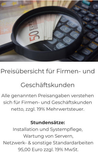 Preisübersicht für Firmen- und  Geschäftskunden Alle genannten Preisangaben verstehen  sich für Firmen- und Geschäftskunden  netto, zzgl. 19% Mehrwertsteuer.  Stundensätze: Installation und Systempflege,  Wartung von Servern,  Netzwerk- & sonstige Standardarbeiten  95,00 Euro zzgl. 19% MwSt.