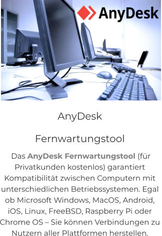 NEU! CITY-GUIDE Quis deserunt proident sint ad qui, labore et in magna adipisicing anim incididunt sunt reprehenderit in eiusmod. Consequat elit pariatur magna adipisicing.  AnyDesk               Fernwartungstool  Das AnyDesk Fernwartungstool (für  Privatkunden kostenlos) garantiert  Kompatibilität zwischen Computern mit  unterschiedlichen Betriebssystemen. Egal  ob Microsoft Windows, MacOS, Android,  iOS, Linux, FreeBSD, Raspberry Pi oder  Chrome OS – Sie können Verbindungen zu  Nutzern aller Plattformen herstellen.