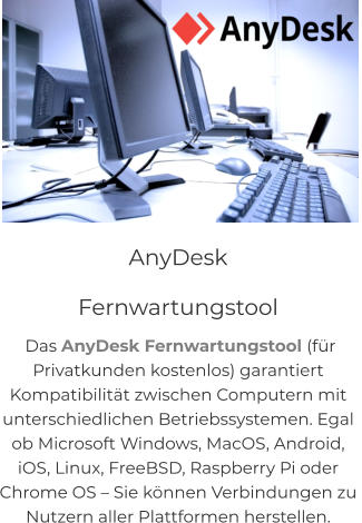 NEU! CITY-GUIDE Quis deserunt proident sint ad qui, labore et in magna adipisicing anim incididunt sunt reprehenderit in eiusmod. Consequat elit pariatur magna adipisicing.  AnyDesk               Fernwartungstool  Das AnyDesk Fernwartungstool (für  Privatkunden kostenlos) garantiert  Kompatibilität zwischen Computern mit  unterschiedlichen Betriebssystemen. Egal  ob Microsoft Windows, MacOS, Android,  iOS, Linux, FreeBSD, Raspberry Pi oder  Chrome OS – Sie können Verbindungen zu  Nutzern aller Plattformen herstellen.