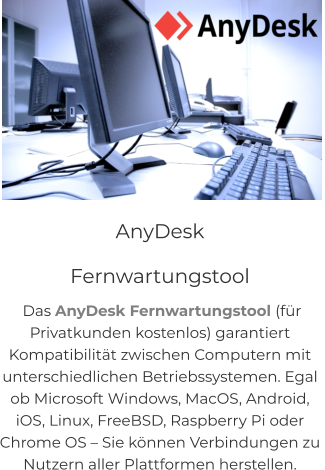 NEU! CITY-GUIDE Quis deserunt proident sint ad qui, labore et in magna adipisicing anim incididunt sunt reprehenderit in eiusmod. Consequat elit pariatur magna adipisicing.  AnyDesk               Fernwartungstool  Das AnyDesk Fernwartungstool (für  Privatkunden kostenlos) garantiert  Kompatibilität zwischen Computern mit  unterschiedlichen Betriebssystemen. Egal  ob Microsoft Windows, MacOS, Android,  iOS, Linux, FreeBSD, Raspberry Pi oder  Chrome OS – Sie können Verbindungen zu  Nutzern aller Plattformen herstellen.