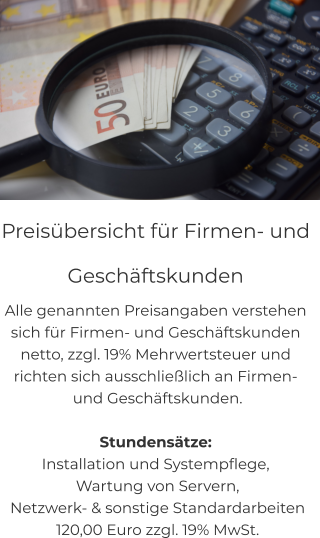 Preisübersicht für Firmen- und  Geschäftskunden Alle genannten Preisangaben verstehen  sich für Firmen- und Geschäftskunden  netto, zzgl. 19% Mehrwertsteuer und richten sich ausschließlich an Firmen-  und Geschäftskunden.  Stundensätze: Installation und Systempflege,  Wartung von Servern,  Netzwerk- & sonstige Standardarbeiten  120,00 Euro zzgl. 19% MwSt.